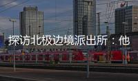 探访北极边境派出所�	：他们就像冰天雪地里的暖阳