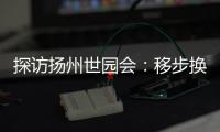 探访扬州世园会：移步换景感受世界园艺多彩魅力