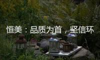 恒美
：品质为首
，坚信环保才算完美