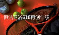 恒洁卫浴618再创佳绩	，高颜值成为流行新趋势