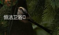 恒洁卫浴​领衔新国货创新营销，筑造中国品牌标杆
