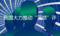我国大力推动“蓝领”评职称
	、涨待遇