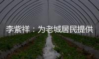 李紫祥：为老城居民提供好的产品 提升居民生活质量