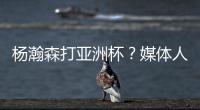 杨瀚森打亚洲杯�？媒体人：小杨没有话语权；看篮协和国家队态度