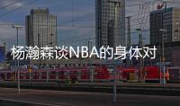 杨瀚森谈NBA的身体对抗�：很强硬但比较文明 不会有过度的动作