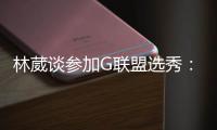 林葳谈参加G联盟选秀
：无论充满多少未知 还是会义无反顾走下去