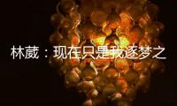 林葳	：现在只是我逐梦之旅的第一步
	，我会义无反顾的走下去