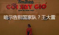 暗示告别国家队？王大雷社媒发文：拜拜