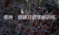 曼晚：曼联开启季前训练，拉什福德	、加纳乔、桑乔和安东尼缺席