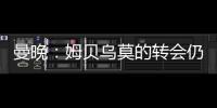 曼晚：姆贝乌莫的转会仍在僵持；已安排与哈维