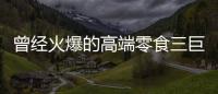 曾经火爆的高端零食三巨头，撬不开大众的钱包了