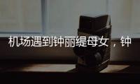 机场遇到钟丽缇母女，钟丽缇本人不胖很年轻，她两个女儿颜值好高