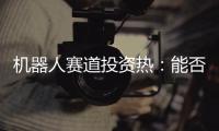 机器人赛道投资热：能否形成商业闭环成“试金石”