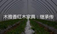 木雅香红木家具
：继承传统经典 彰显文化自信