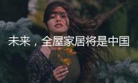 未来	，全屋家居将是中国消费市场的主流