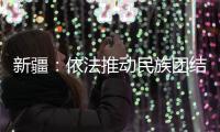 新疆：依法推动民族团结进步创建工作深入持久开展