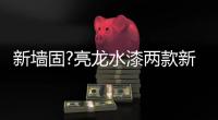 新墙固?亮龙水漆两款新品公开面世	，快来围观!!