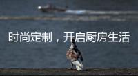 时尚定制，开启厨房生活新体验