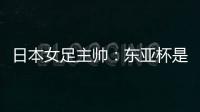 日本女足主帅

：东亚杯是吸纳新人才的良机；期待与中国队交手