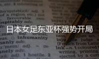 日本女足东亚杯强势开局，4