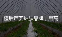 植后芦荟护肤品牌，用高品质定义新国货