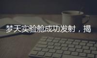 梦天实验舱成功发射，揭秘“梦天”长啥样