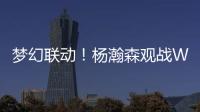 梦幻联动！杨瀚森观战WTT美国大满贯�，将为王楚钦挑边