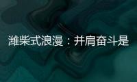 潍柴式浪漫�	
：并肩奋斗是最长情的告白