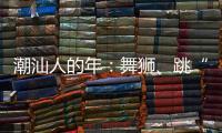 潮汕人的年：舞狮、跳“英歌”｜记者过年