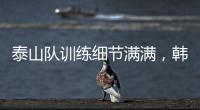 泰山队训练细节满满，韩鹏与外援沟通训练数据�，新人参加一队合练