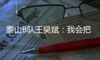 泰山B队王昊斌：我会把状态继续延续下去，为球队取得更好的成绩