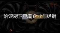 洽谈厨卫电器企业与经销商如何共荣共生，互惠会利?