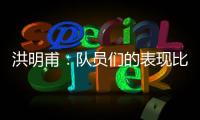 洪明甫：队员们的表现比预想的更出色，下场会继续使用年轻球员