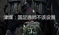 津媒：国足选帅不该设置熟悉中国足球这些条框

，应找先进理念