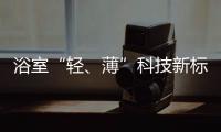 浴室“轻、薄”科技新标杆