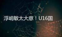 浮嶋敏太大意！U16国足9场连丢15球
，仅领先5分钟，金志浩破门