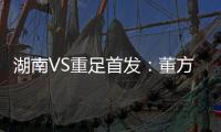 湖南VS重足首发：董方卓小马丁对决 路姜领老将