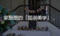 家居圈的「国潮美学」
，缘何成为这届年轻人的心头好?