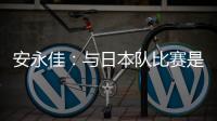 安永佳：与日本队比赛是一次良好的学习体验 进球能增强信心