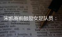 宋凯赛前鼓励女足队员：咱得像武汉女足一样
，延续咱们的风格