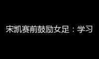 宋凯赛前鼓励女足
：学习武汉女足拼搏精神 克服天气困难加油向前