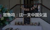 宫鲁鸣：这一支中国女篮没有新的“赵继伟”新的“姚明”倒是有了