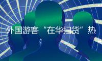 外国游客“在华扫货”热：“带空箱子到中国
！”