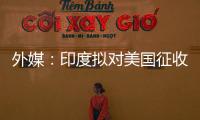 外媒：印度拟对美国征收报复性关税