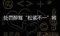 处罚醉驾“松紧不一”将成历史
：轻者更轻，重者更重