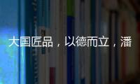 大国匠品
，以德而立
，潘小东的初心与德立的匠心精神