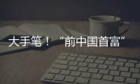 大手笔！“前中国首富”出手
