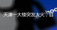天津一大楼突发大火，目击者：大火疑从三楼餐厅开始往上蹿