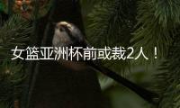 女篮亚洲杯前或裁2人
！潘臻琦恐难逃一劫，27岁锋线也大概率离队