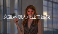 女篮vs澳大利亚二番战前瞻
：张子宇大概率登场 宫鲁鸣能扳回一城吗